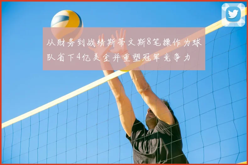 从财务到战绩斯蒂文斯8笔操作为球队省下4亿美金并重塑冠军竞争力