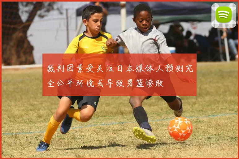 裁判因素受关注日本媒体人预测完全公平环境或导致男篮惨败