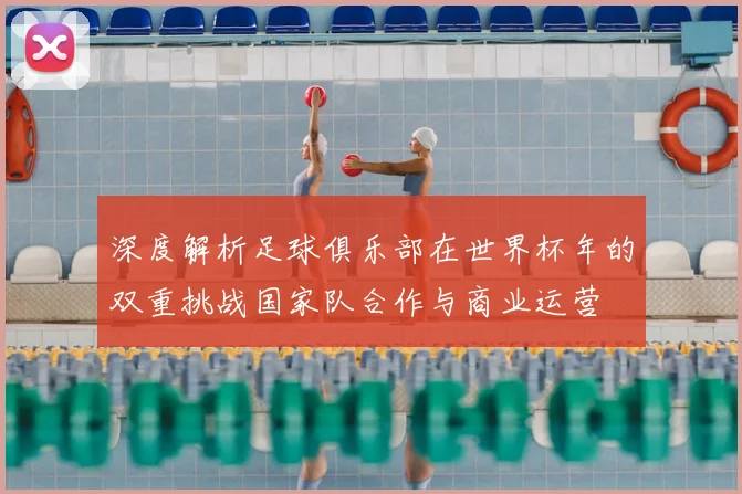 深度解析足球俱乐部在世界杯年的双重挑战国家队合作与商业运营
