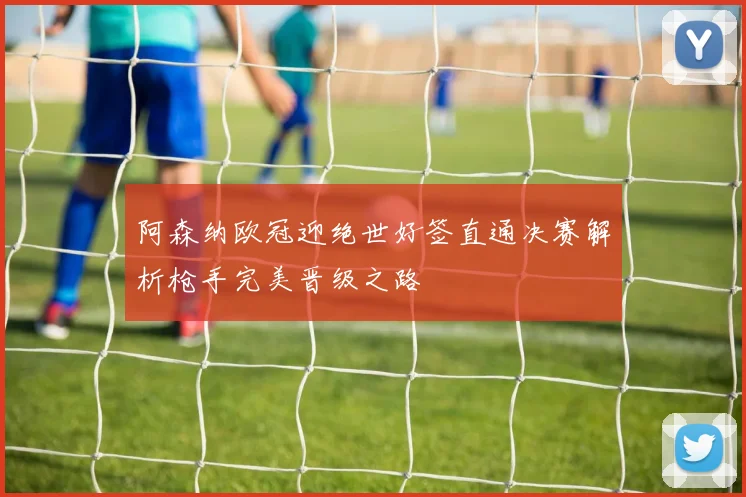 阿森纳欧冠迎绝世好签直通决赛解析枪手完美晋级之路