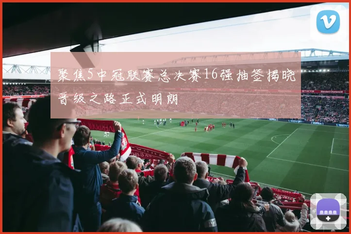 聚焦5中冠联赛总决赛16强抽签揭晓晋级之路正式明朗