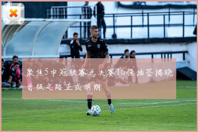 聚焦5中冠联赛总决赛16强抽签揭晓晋级之路正式明朗