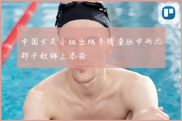 中国女足小组出线李晴潼独中两元邵子钦锦上添花