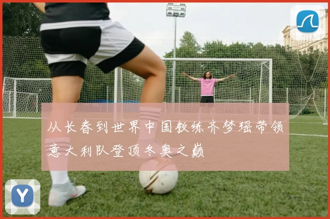 从长春到世界中国教练齐梦瑶带领意大利队登顶冬奥之巅