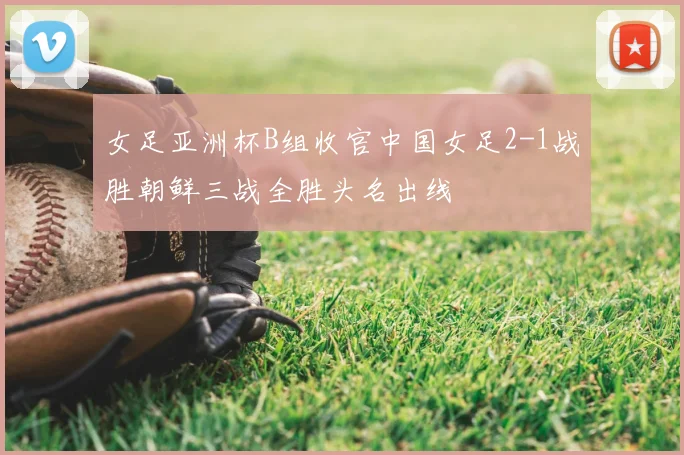 女足亚洲杯B组收官中国女足2-1战胜朝鲜三战全胜头名出线