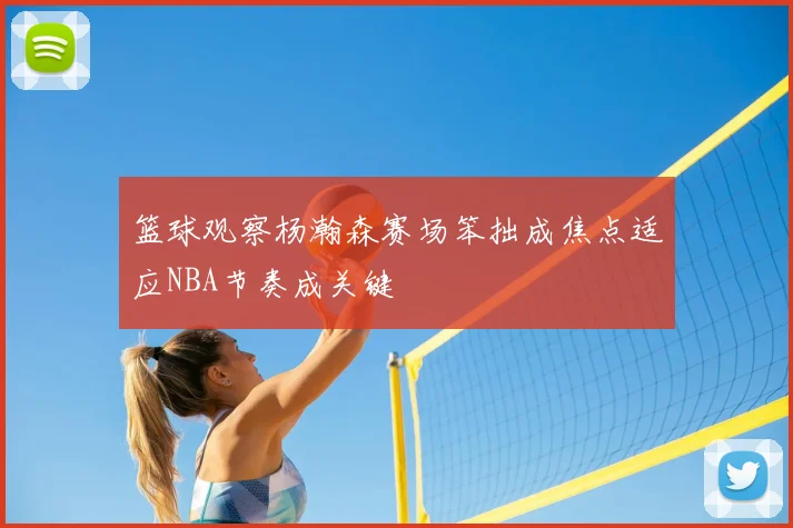 篮球观察杨瀚森赛场笨拙成焦点适应NBA节奏成关键