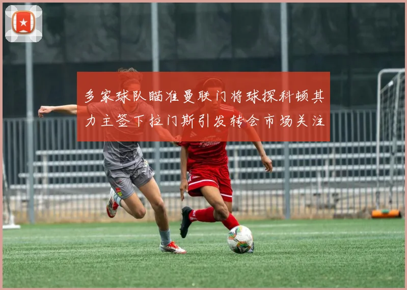 多家球队瞄准曼联门将球探科顿其力主签下拉门斯引发转会市场关注