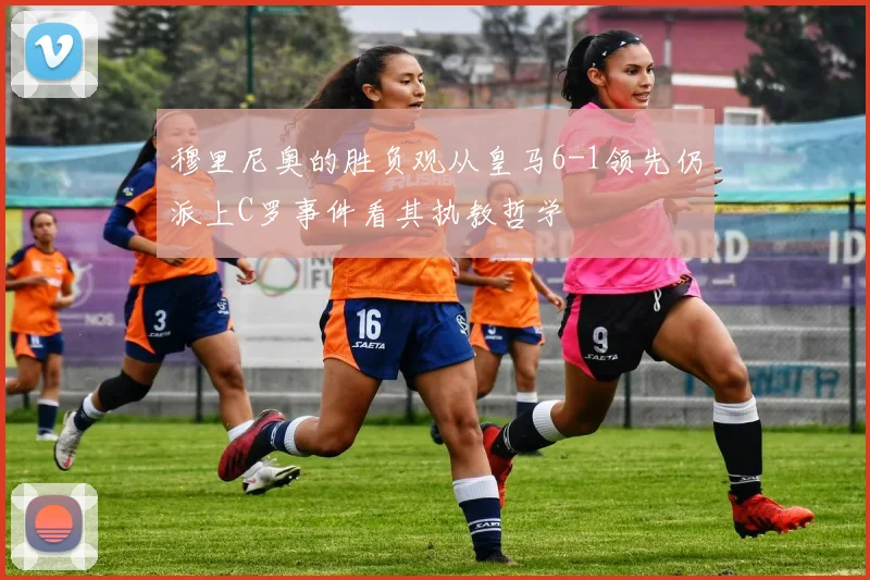 穆里尼奥的胜负观从皇马6-1领先仍派上C罗事件看其执教哲学